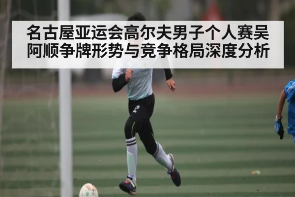 名古屋亚运会高尔夫男子个人赛吴阿顺争牌形势与竞争格局深度分析